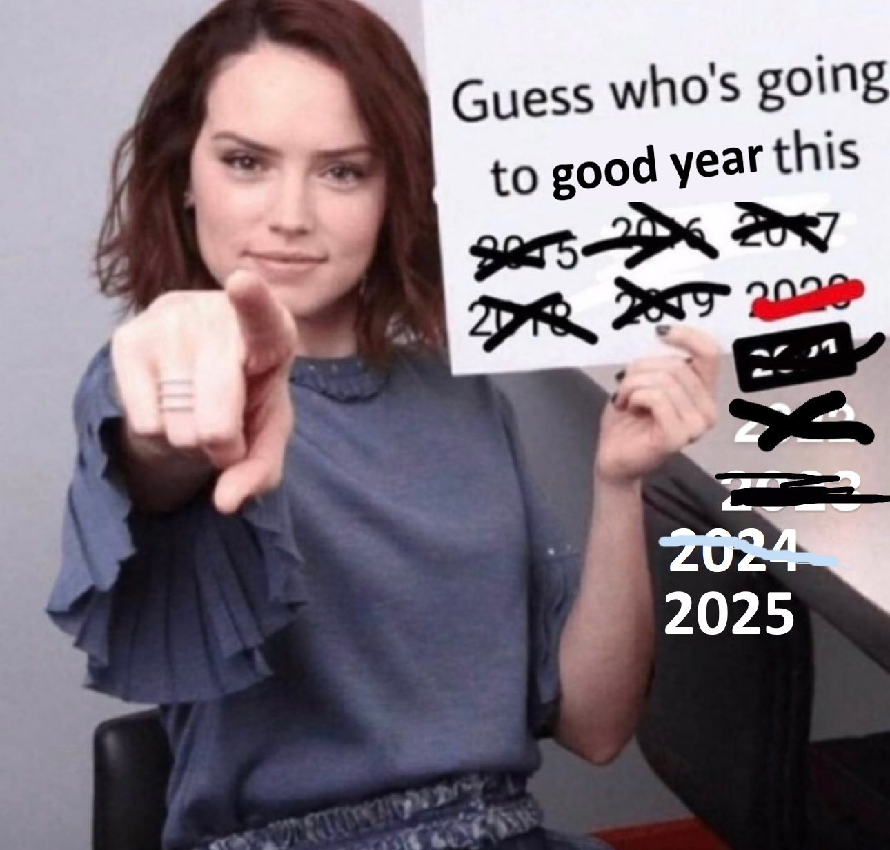 [A meme based upon a picture of actress Daisy Jazz Isobel Ridley holding a blank sign and pointing at the viewer. The sign has been edited to say “Guess who's going to good year this 2015 2016 2017 2018 2019 2020 2021 2022 2023 2024 2025. All the numbers before 2025 have been crossed out, in various styles, and all the numbers seem to have been edited in, in various styles. I made this particular iteration of the meme (although there are many like it), and based it upon https://imgur.com/gallery/thank-you-moral-support-every-new-year-daisy-pzpVrHw ]